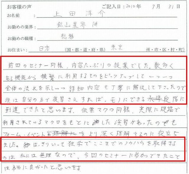 前回のセミナー同様、内容たっぷりの授業でした。数多くある機能から頻繁に利用するものをピックアップして一つひとつ全体の流れを示しつつ詳細内容も丁寧に解説してくださったので、後は自分の方で復習さえすれば、モノにできる段階に到達できたと思います。
伝票マクロ同様、実際に現場で利用されているマクロをもとにした演習があったのも、フォーム・イベントをより深く理解するのに役立ちました。
はっきり言って独学でここまでのノウハウを習得するのは私には無理なので、今回のセミナーに参加できたことは本当に良かったと思います。