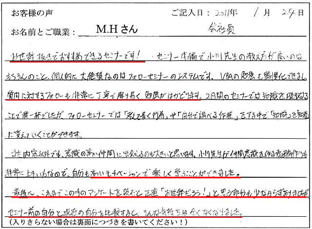 お世辞抜きでおすすめできるセミナーです! セミナー本編で小川先生の教え方良いのはもちろんのこと、個人的に大絶賛なのはフォローセミナーのシステムです。
VBAの勉強も習慣化できるし、質問に対するフォローも非常に丁寧で解りやすく勉強がはかどります。
2日間のセミナーでは知識を吸収することで精一杯でしたが、フォローセミナーでは「考えて書く行為」や「自分で調べる作業」をする中で、「知識」を「知恵」に変えていくことができます。
また、内容以外でも、意識の高い仲間に出会えるのも大きいと思います。小川先生が仲間意識を作る雰囲気作りも非常に上手い方なので、自分も高いモチベーションで楽しく学ぶことができました。
最後に、これまでこの手のアンケートを読むと、正直「お世辞だろう!」と思う部分も少なからずありましたが、セミナー前の自分と現在の自分を比較すると、そんな気持ちは全くなくなりました。