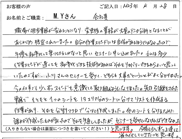 職場で担当業務が変わることになり、変更後の業務が大量のデータ分析となることがあらかじめ想定されていました。
自分の作業スピードには自信があるほうではなかったので、手順を効率化して乗り切るしかないと思いセミナーに申し込みました。
私は多少作業スピードが遅くても効率化できる技術があればそれをリカバリーできるからよいと思っていたのですが、小川さんのセミナーを受けて、どちらも大事だということがよく分かりました。
今の仕事でも少しずつスピードを意識して取り組むようになりました。
先日引継をされた業務で、もともと1つのシートを13エリア分のシートに分けてリストを作成する作業があり、それを分割マクロで分けて作成しました。
他のシートを分けるために誰かが作成したものがあったのでそれを手直ししましたが、セミナーを受けていなければできなかったと思います。
今後も少しずつ上達して省力化していきたいと思います。