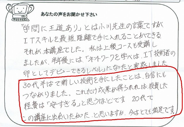 「学問に王道あり」とは小川先生の言葉ですが、ITスキルを最短距離で手に入れることができる、それが本講座でした。
私は上級コースも受講しましたが、半年後には「ネットワークを学べば、IT技術者の卵としてデビューできるレベル」になったと実感しました。
30代半ばで新しい技術を手にしたことは、自信にもつながりました。
これだけ成果が得られれば、投資した経費は「安すぎる」と思うほどです。
20代でこの講座に出会いたかった、と思いますが、今はとても満足です。
