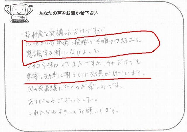 基本編を受講しただけですが、以前よりも準備の段階で手順や仕組みを意識する様になりました。
マクロ自体はまだまだですが、それだけでも業務の効率に明らかに効果が出ています。
次の発展編に行くのが楽しみです。
ありがとうございました。
これからもよろしくお願いします。
