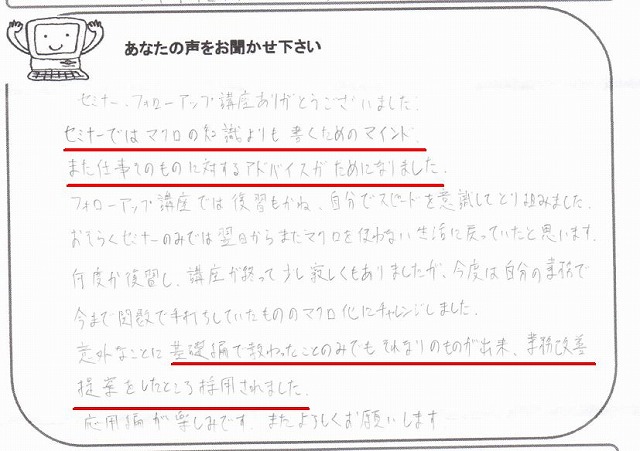 セミナー、フォローアップ講座ありがとうございました。
セミナーではマクロの知識よりも書くためのマインド、また仕事そのものに対するアドバイスがためになりました。
フォローアップ講座では復習もかね、自分でスピードを意識してとり組みました。
おそらくセミナーのみでは翌日からまたマクロを使わない生活に戻っていたと思います。
何度か復習し、講座が終って少し寂しくもありましたが、今度は自分の業務で今まで関数で手打ちしていたもののマクロ化にチャレンジしました。
意外なことに基礎編で教わったことのみでもそれなりのものが出来、業務改善提案をしたところ採用されました。
応用編が楽しみです。
またよろしくお願いします。