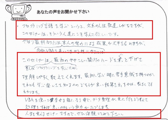 プログラミング言語を学ぶというと、文系の人は敬遠しがちですが、このセミナーは、そういう人たちにこそ学んで欲しいです。
やはり最終的には、自由にVBAを使いこなせる様になるには本人の努力による成果が大半を占めますが、このセミナーは、素人がプログラミングを学ぶために最初のややこしい箇所のハードルをぐっと下げて理解しやすく教えてくれます。
最初に学ぶ時に苦手意識を持つのか、それとも学ぶ楽しさを知るののどちらが良い結果を出すかは、考えなくてもわかります。
VBAを使いこなせる様になる事で、データ整理が、更に何をどう考えて処理をすれば良いのかという能力がアップします。
人生を変えるセミナーですので、ぜひ体験してみて下さい。