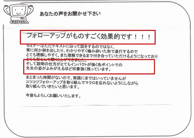 フォローアップがものすごく効果的です!!!
セミナーはただテキストに沿って話をするのではなく、常に何か例を出したり、わかりやすく噛み砕いた形で進行するのでとても理解しやすく、また理解できるまで付き合っていただけるようになっており、とても安心して聞くことができました。
そして説明の仕方がとてもインパクトが強く各ポイントでの先生の姿がよみがえるほど印象強く残っています。
まとまった時間がないので、実践にまではいっていませんが、コツコツフォローアップを取り組んでマクロを忘れないようにしながら取り組んでいきたいと思います。
今後もよろしくお願いいたします。