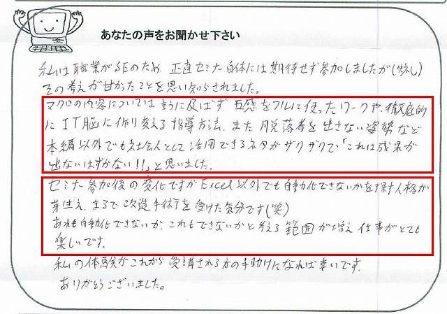 私は職業がSEのため、正直セミナー自体には期待せず参加しましたが(失礼)、その考えが甘かったことを思い知らされました。
マクロの内容については言うに及ばず、五感をフルに使ったワークや、徹底的にIT脳に作り変える指導方法、また脱落者を出さない姿勢など本編以外でも社会人として活用できるネタがザクザクで「これは成果が出ないはずがない!!」と思いました。
セミナー参加後の変化ですが、Excel以外でも自動化できないかを探す人格が芽生え、まるで改造手術を受けた気分です(笑)。
あれも自動化できないか、これもできないかと考える範囲が増え、仕事がとても楽しいです。
私の体験がこれから受講される方の手助けになれば幸いです。
ありがとうございました。