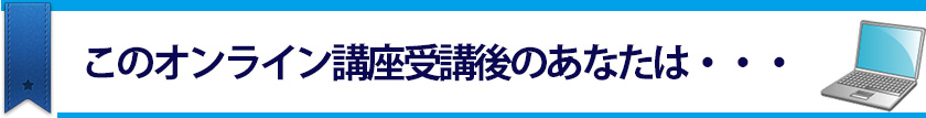 このオンライン講座受講後のあなたは・・・