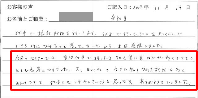 仕事で統計解析を行っており、SASで行っていることをEXCELでできるようになりたいと思っていたことから、本日受講しました。
今日のセミナーでは、普段仕事で扱っているクロス集計表などが多くでてきてとても参考になりました。
又、EXCELの今まで知らなかった機能を多くinputできて、仕事でも活かしていこうと思います。
ありがとうございました。