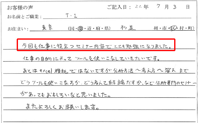 今回も仕事に役立つセミナー内容でとても勉強になりました。
仕事の目的によってツールを使いこなしていきたいです。
あとはexcel機能ではないですが、分析方法~考え方~答えまでどうツールを使いこなすか、どう考えて結論を出すか、など分析専門のセミナーがあってもおもしろいなと思いました。
またよろしくお願いします。