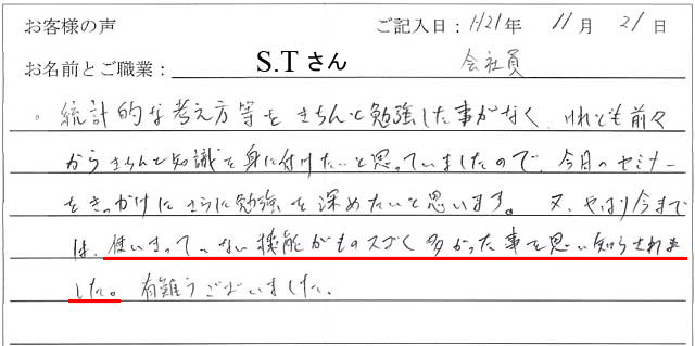 統計的な考え方等をきちんと勉強した事がなく、けれども前々からきちんと知識を身に付けたいと思っていましたので、今日のセミナーをきっかけにさらに勉強を深めたいと思います。
又、やはり今までは、使いきっていない機能がものスゴく多かった事を思い知らされました。
有難うございました。