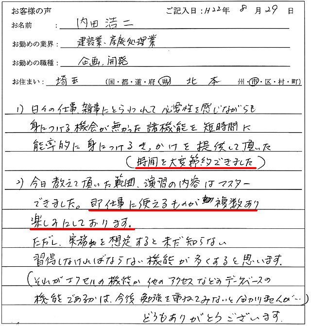 1)日々の仕事、雑事にとらわれて必要性を感じながらも身に付ける機会が無かった諸機能を短時間に能率的に身につけるきっかけを提供して頂いた(時間を大変節約できました)
2)今日教えて頂いた範囲、演習の内容はマスターできました。
即仕事に使えるものが複数あり楽しみにしております。
ただし、実務を想定すると未だ知らない修得しなければならない機能が多くあると思います。
(それがエクセルの機能か他のアクセスなどのデータベースの機能であるかは、今後勉強を重ねてみないと分かりませんが…)
どうもありがとうございます。