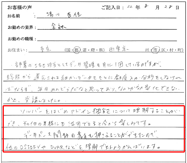 部署のISO担当としてデータ管理を月に1回しているのですが、総務から還元される細かいデータをもとに都度入力・分析をしなければならず、毎月めんどうだなと思っており、なんとか効率化できないかと、受講しました。
ソルバーをはじめアドイン機能について理解することができ、その他の業務にも活用できると今から楽しみです。
データベース関数の基本を押さえることができたので、他のDSTDEVやDVARなどを理解できるようがんばります。