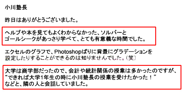 小川塾長
昨日はありがとうございました。
ヘルプや本を見てもよくわからなかった、ソルバーとゴールシークがあっさり学べて、とても有意義な時間でした。
エクセルのグラフで、Photoshopばりに背景にグラデーションを設定したりすることができるのは知りませんでした。(笑)
大学は商学部だったので、会計や統計関係の授業は多かったのですが、“できれば大学1年生の時に小川塾長の授業を受けたかった!”などと、隣の人と会話していました。