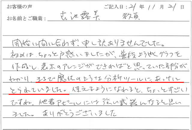 開始に間に合わず、申し訳ありませんでした。
初めはちょっと戸惑いましたが、普段ようやくグラフを作成し、表示のアレンジができればと思っていた部分がわかり、まるで魔法のような分析ツールに、あっけにとられてしまいました。
使えるようになれると、ちょっとすごいですね。
他者アピールには強い武器になると思いました。
ありがとうございました。