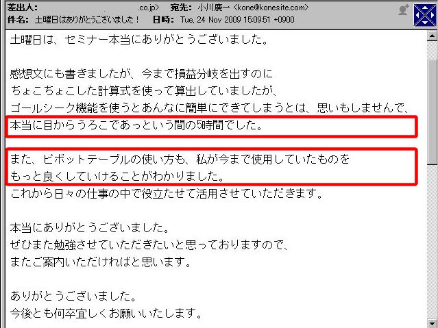 土曜日は、セミナー本当にありがとうございました。
感想文にも書きましたが、今まで損益分岐を出すのに、ちょこちょこした計算式を使って算出していましたが、ゴールシーク機能を使うとあんなに簡単にできてしまうとは、思いもしませんで、本当に目からうろこであっという間の5時間でした。
また、ピボットテーブルの使い方も、私が今まで使用していたものをもっと良くしていけることがわかりました。
これから日々の仕事の中で役立たせて活用させていただきます。
本当にありがとうございました。
ぜひまた勉強させていただきたいと思っておりますので、またご案内いただければと思います。
ありがとうございました。
今後とも何卒宜しくお願いいたします。