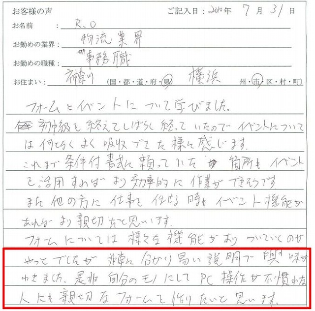 フォームとイベントについて学びました。初中級も終えてしばらく経っていたのでイベントについては何となくよく吸収できた様に感じます。
これまで条件付書式に頼っていた箇所もイベントを活用すればより効果的に作業ができそうです。また他の方に仕事を任せる時もイベント機能があればより親切だと思います。
フォームについては様々な機能がありついていくのがやっとでしたが、非常に分かりやすい説明で興味がわきました。是非、自分のものにしてPC操作が不慣れな人にも親切なフォームを作りたいと思います。