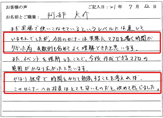 まだ実務で使いこなせているというレベルには達していませんでしたが、今回のセミナーは実際にマクロを書く時間が多かった為、失敗例も含めてよく理解できたと思います。
また、イベントを理解したことで、今後作成できるマクロの範囲がかなり広がったと思います。
やはり独学で時間をかけて勉強することを考えれば、このセミナーへの投資はとても安いものだと改めて感じました。