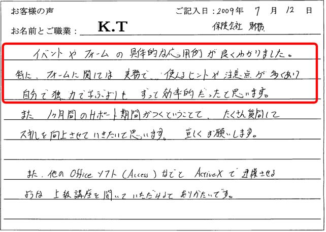イベントやフォームの具体的な応用例が良くわかりました。特にフォームに関しては、実務で使えるヒントや注意点が多くあり、自分で独学で学ぶよりも、ずっと効率的だったと思います。
また、1か月のサポート期間がつくということで、たくさん質問してスキルを向上させていきたいと思います。宜しくお願いします。
また、他のOfficeソフト(Access)などとActiveXで連携させるような上級講座を開いていただけるとありがたいです。