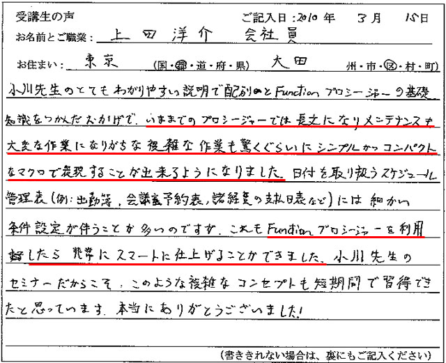 小川先生のとてもわかりやすい説明で、配列とFunctionプロシージャーの基礎知識をつかんだおかげで、いままでのプロシージャーでは長文になりメンテナンスも大変な作業になりがちな複雑な作業も、驚くぐらいにシンプルかつコンパクトなマクロで表現することが出来るようになりました。
日付を取り扱うスケジュール管理表(例:出勤簿、会議室予約表、諸経費の支払日表など)には細かい条件設定が伴うことが多いのですが、これもFunctionプロシージャーを使用したら非常にスマートに仕上げることができました。
小川先生のセミナーだからこそ、このような複雑なコンセプトも短期間で習得できたと思っています。
本当にありがとうございました!
