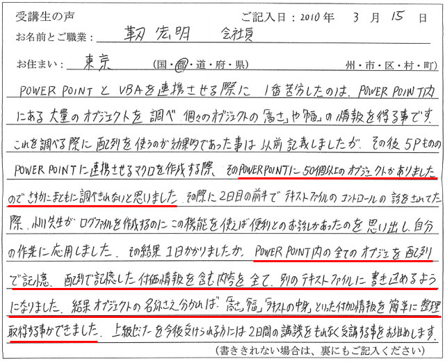 POWER POINTとVBAを連携させる際に1番苦労したのは、POWER POINT内にある大量のオブジェクトを調べ個々のオブジェクトの「高さ」や「幅」の情報を得る事です。
これを調べる際に配列を使うのが効果的であった事は以前記載しましたが、その後5PもののPOWER POINTに連携させるマクロを作成する際、そのPOWER POINTに50個以上のオブジェクトがありましたので、さすがにまともに調べきれないと思いました。
その際に2日目の前半でテキストファイルのコントロールの話をされてた際、小川先生がログファイルを作成するのにこの機能を使えば便利とのお話しがあったのを思い出し、自分の作業に応用しました。
その結果1日かかりましたが、POWER POINT内の全てのオブジェクトを配列で記憶、配列で記憶した付加情報を含む内容を全て、別のテキストファイルに書き込めるようになりました。
結果、オブジェクトの名称さえ分かれば、「高さ」「幅」「テキストの中身」といった付加情報を簡単に整理・取得する事ができました。
上級セミナーを今後受けられる方には、2日間の講義をもれなく受講する事をお勧めします。