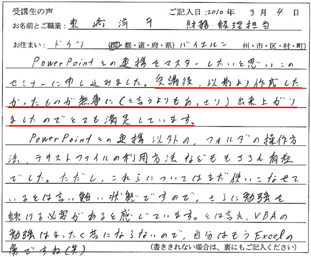 Power Pointとの連携をマスターしたいと思いこのセミナーに申し込みました。
受講後、以前より作成したかったものが無事に(と言うよりもあっさり)出来上がりましたのでとても満足しています。
Power Pointとの連携以外の、フォルダの操作方法、テキストファイルの利用方法などももちろん有益でした。
ただし、これらについてはまだ使いこなせているとは言い難い状態ですので、さらに勉強を続ける必要があると感じています。
とは言え、VBAの勉強はまったく苦にならないので、自分はもうExcelの虜ですね(笑)
