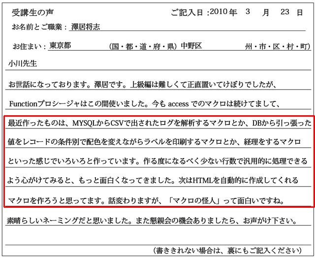 小川先生
お世話になっております。澤居です。
上級編は難しくて正直置いてけぼりでしたが、Functionプロシージャはこの間使いました。
今もaccessでのマクロは続けてまして、最近作ったものは、MYSQLからCSVで出されたログを解析するマクロとか、DBから引っ張った値をレコードの条件別で配色を変えながらラベルを印刷するマクロとか、経理をするマクロといった感じでいろいろと作っています。
作る度になるべく少ない行数で汎用的に処理できるよう心がけてみると、もっと面白くなってきました。
次はHTMLを自動的に作成してくれるマクロを作ろうと思ってます。
話変わりますが、「マクロの怪人」って面白いですね。
素晴らしいネーミングだと思いました。
また懇親会の機会ありましたら、お声がけください。