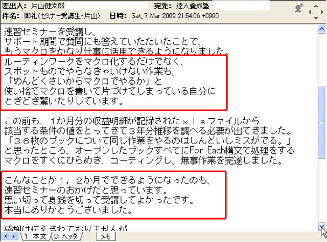 速習セミナーを受講し、サポート期間で質問にも答えていただいたことで、もうマクロをかなり仕事に活用できるようになりました。
ルーティンワークをマクロ化するだけでなく、スポットものでやらなきゃいけない作業も、「めんどくさいからマクロでやるか」と、使い捨てマクロを書いて片づけてしまっている自分にときどき驚いたりしています。
この前も、1か月分の収益明細が記載されたxlsファイルから該当する条件の値をとってきて3年分推移を調べる必要が出てきました。
「36枚のブックについて同じ作業をやるのはしんどいしミスがでる」と思ったところ、オープンしたブックすべてに For Each 構文で処理をするマクロをすぐにひらめき、コーディングし、無事作業を完遂しました。
こんなことが1、2か月でできるようになったのも、速習セミナーのおかげだと思っています。思い切って身銭を切って受講してよかったです。
本当にありがとうございました。