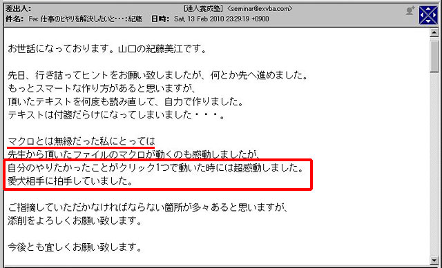 先日、行き詰まってヒントをお願い致しましたが、何とか先へ進めました。
もっとスマートな作り方があると思いますが、頂いたテキストを何度も読み直して、自力で作りました。
テキストは付箋だらけになってしまいました・・・。
マクロとは無縁だった私にとっては先生から頂いたファイルのマクロが動くのも感動しましたが、自分のやりたかったことがクリック1つで動いた時には超感動しました。
愛犬相手に拍手していました。
ご指摘していただかなければならない箇所が多々あると思いますが、添削をよろしくお願い致します。
今後とも宜しくお願い致します。