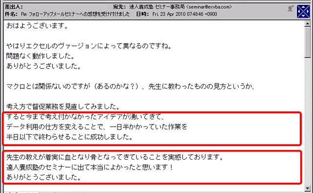 やはりエクセルのバージョンによって異なるのですね。問題なく動作しました。ありがとうございました。
マクロとは関係ないのですが(あるのかな?)、先生に教わったものの見方というか、考え方で督促業務を見直してみました。
すると、今まで考え付かなかったアイデアが湧いてきて、データ利用の仕方を変えることで、一日半かかっていた作業を半日以下で終わらせることに成功しました。
先生の教えが着実に血となり骨となってきていることを実感しております。
達人養成塾のセミナーに出て本当によかったと思います!
ありがとうございました。