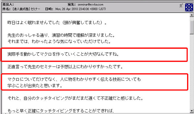 昨日はよく眠れませんでした(頭が興奮してました)。
先生のおっしゃる通り、演習の時間で理解が深まりました。
それまでは、わかったような気になっていただけでした。
実際手を動かしてマクロを作っていくことが大切なんですね。
正直言って先生のセミナーは予想以上にわかりやすかったです。
マクロについてだけでなく、人に物をわかりやすく伝える技術についても学ぶことが出来たと思います。