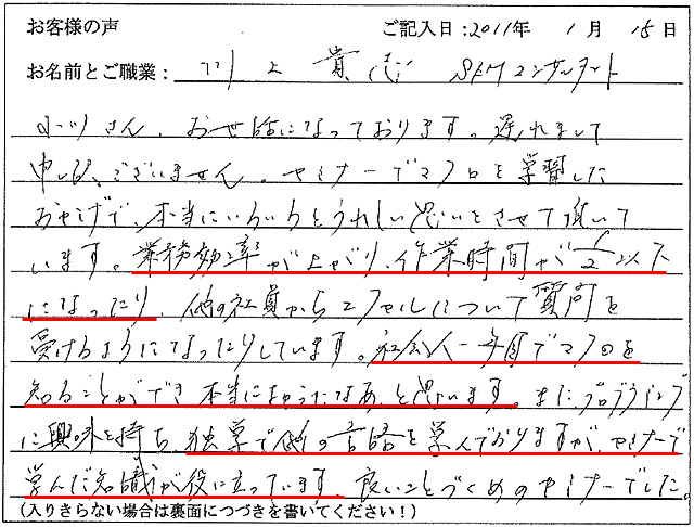 セミナーでマクロを学習したおかげで、本当にいろいろとうれしい思いをさせて頂いています。業務効率が上がり、作業時間が1/2以下になったり、他の社員からエクセルについて質問を受けるようになったりしています。
社会人一年目でマクロを知ることができ、本当によかったなあと思います。
また、プログラミングに興味を持ち、独学で他の言語を学んでおりますが、セミナーで学んだ知識が役に立っています。良いことづくめのセミナーでした。
