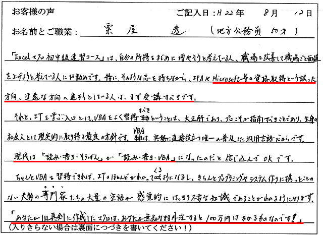 「Excelマクロ初中級速習コース」は、自分の所得をまじめ増やそうと考えている人、職場を改善して職場ごと価値を上げようと考えている人にお勧めです。
特にそのような志を持ちながら、IPAやMicrosoft等の資格取得という誤った方向、道遠な方向へ進もうとしている人は、まず受講すべきです。
それと、ITを学ぶ入口として、VBAをよく習得すべきということは、大正解であり、プロこそが指南すべきことであり、生身の社会人として現実的に取り得る最良の方針です。VBAは実務に直接役立つ唯一の普及した汎用言語だからです。
現代は「読み・書き・そろばん」が「読み・書き・VBA」になったのだと信じ込んでOKです。
ちゃんとVBAを習得できれば、ITのほとんどがわかってくるようになるし、きちんとプログラミングやシステム作りに携わったことのない大勢の専門家たちの大量の空語が感覚的にはっきり不要な知識であることがわかるようになります。
「あなたが1日真剣に作成したマクロは、あなたが無知なまま外注すると100万円はかかるものなのです!」