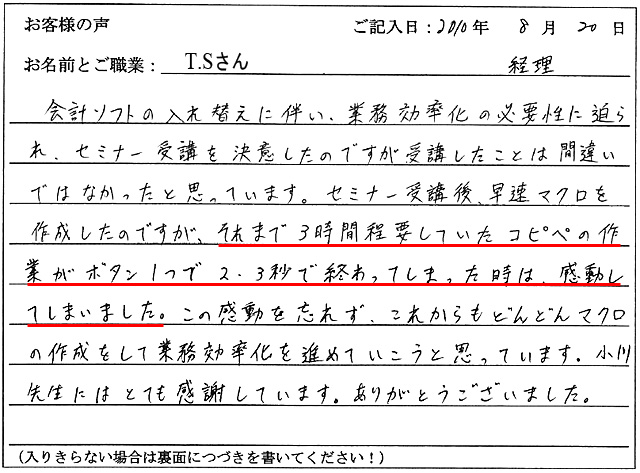 会計ソフトの入れ替えに伴い、業務効率化の必要性に迫られ、セミナー受講を決意したのですが、受講したことは間違いではなかったと思っています。
セミナー受講後、早速マクロを作成したのですが、それまで3時間程要していたコピペの作業が、ボタン1つで、2,3秒で終わってしまった時は、感動してしまいました。
この感動を忘れず、これからもどんどんマクロの作成をして業務効率化を進めていこうと思っています。小川先生にはとても感謝しています。ありがとうございました。