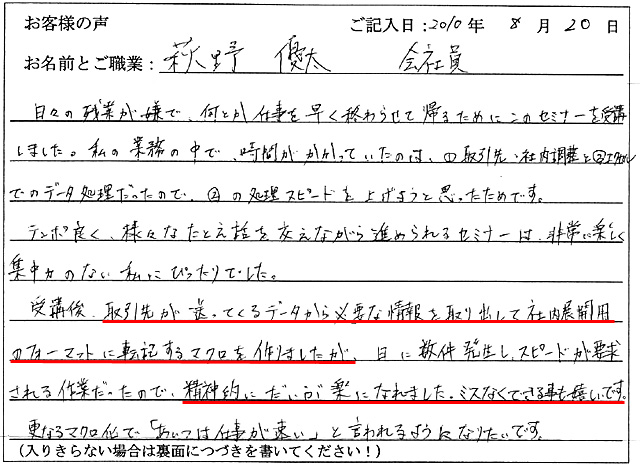 日々の残業が嫌で、何とか仕事を早く終わらせて帰るためにこのセミナーを受講しました。
私の業務の中で、時間がかかっていたのは、①取引先・社内調整と②エクセルでのデータ処理だったので、②の処理スピードを上げようと思ったためです。
テンポ良く、様々なたとえ話を交えながら進められるセミナーは、非常に楽しく集中力のない私にぴったりでした。
受講後、取引先が送ってくるデータから必要な情報を取り出して社内展開用のフォーマットに転記するマクロを作りましたが、日に数件発生し、スピードが要求される作業だったので、精神的にだいぶ楽になれました。
ミスなくできる事も嬉しいです。
更なるマクロ化で「あいつは仕事が速い」と言われるようになりたいです。