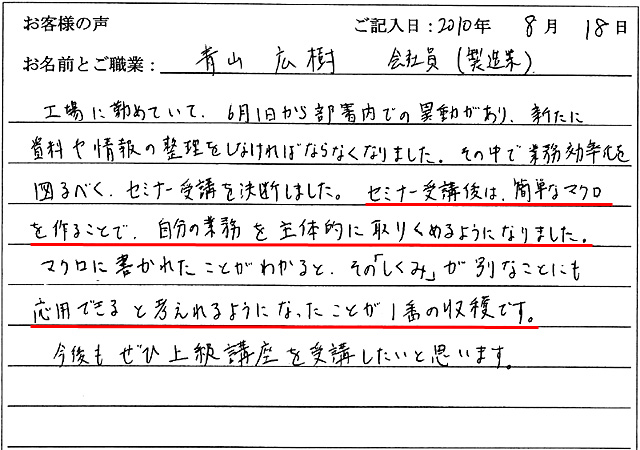 工場に勤めていて、6月1日から部署内での異動があり、新たに資料や情報の整理をしなければならなくなりました。
その中で業務効率化を図るべく、セミナー受講を決断しました。
セミナー受講後は、簡単なマクロを作ることで、自分の業務を主体的に取りくめるようになりました。
マクロに書かれたことがわかると、その「しくみ」が別なことにも応用できると考えれるようになったことが1番の収穫です。
今後もぜひ上級講座を受講したいと思います。