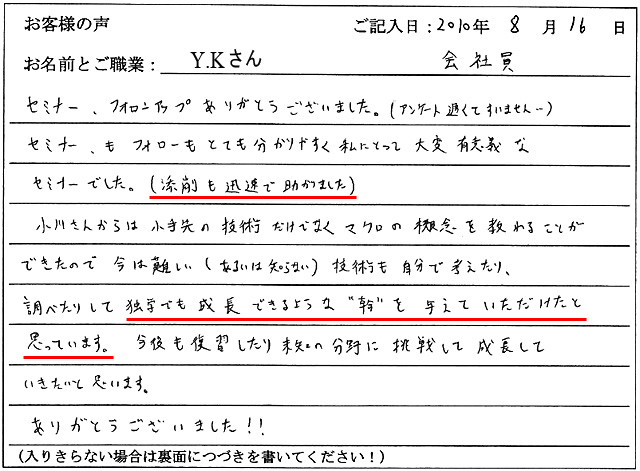 セミナー、フォローアップありがとうございました。(アンケート遅くてすいません…)
セミナーもフォローもとても分かりやすく私にとって大変有意義なセミナーでした。
(添削も迅速で助かりました)
小川さんからは小手先の技術だけでなくマクロの概念を教わることができたので今は難しい(あるいは知らない)技術も自分で考えたり、調べたりして独学でも成長できるような“幹”を与えていただけたと思っています。
今後も復習したり未知の分野に挑戦して成長していきたいと思います。
ありがとうございました!!