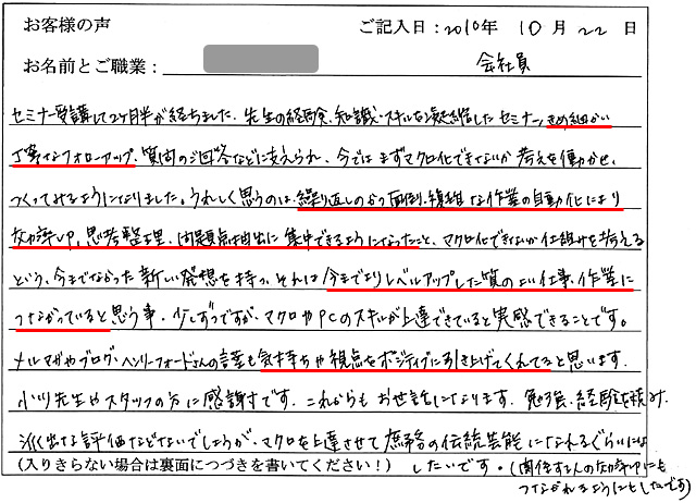セミナー受講して2ヶ月半が経ちました。
先生の経験・知識・スキルを凝縮したセミナー、きめ細かい丁寧なフォローアップ、質問のご回答などに支えられ、今ではまずマクロ化できないか考えを働かせ、つくってみるようになりました。
うれしく思うのは、繰り返しのかつ面倒・複雑な作業の自動化により効率UP、思考整理・問題点抽出に集中できるようになったこと、マクロ化できないか仕組みを考えるという、今までなかった新しい発想を持つ、それは今までよりレベルアップした質のよい仕事・作業につながっていると思う事。
少しずつですが、マクロやPCのスキルが上達できていると実感できることです。
メルマガやブログ、ヘンリーフォードさんの言葉も気持ちや視点をポジティブに引き上げてくれてると思います。
小川先生やスタッフの方に感謝です。
これからもお世話になります。
勉強・経験を積み、派手な評価などないでしょうが、マクロを上達させて庶務の伝統芸能になれるぐらいにはしたいです。(関係する人の効率UPにもつながれるようにもしたいです)