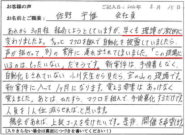 あれから3か月程経過しようとしていますが、早くも環境が劇的に変わりましたよ。
ちょっとマクロを組んで自動化を披露していましたら、声が掛かって、別の案件に連れ出されてしましました。
「この現場にいるのは、もったいない」だそうです。
新案件は、手順書もなく自動化もされていない、小川先生から見たら宝の山の現場です。
新案件に入って1か月になります。覚える要素は、あっけなく覚えました。あとはひたすらマクロを組んで手順書化するだけです。人員を1人位減らせればと思います。
機会があれば、上級コースを受けたいです。是非、開催を希望します。