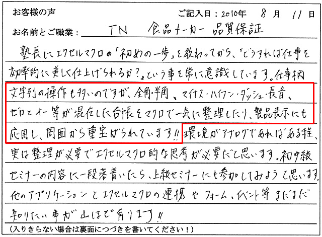 塾長にエクセルマクロの「初めの一歩」を教わってから、「どうすれば仕事を効率的に美しく仕上げられるか?」ということを常に意識しています。
仕事柄文字列の操作も多いのですが、全角・半角、マイナス・ハイフン・ダッシュ・長音、ゼロとオー等が混在した台帳をマクロで一気に整理したり、製品表示にも応用し、周囲から重宝がられています!!
環境がアナログであればある程、実は整理が必要でエクセルマクロ的な思考が必要だと思います。
初中級セミナーの内容に一段落着いたら、上級セミナーにも参加してみようと思います。
他のアプリケーションとエクセルマクロの連携やフォーム、イベント等まだまだ知りたい事が山ほど有ります!!