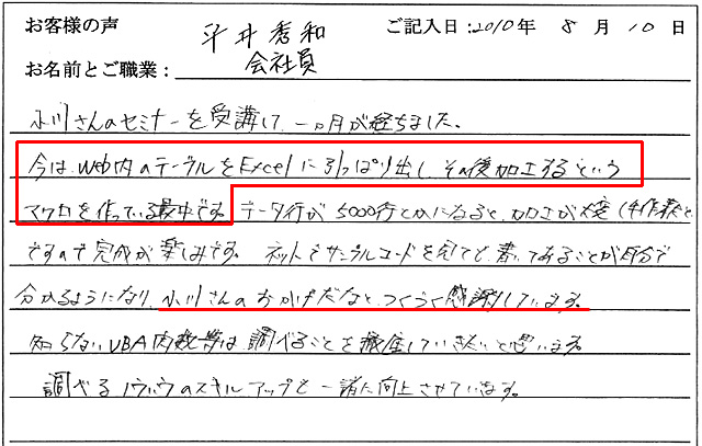 小川さんのセミナーを受講して、一ヵ月が経ちました。
今は、web内のテーブルをExcelに引っぱり出し、その後加工するというマクロを作っている最中です。
データ行が5000行とかになると、加工が大変(手作業だと)ですので完成が楽しみです。
ネットでサンプルコードを見ても書いてあることが自分で分かるようになり、小川さんのおかげだなとつくづく感謝しています。
知らないVBA関数等は調べることを徹底していきたいと思います。
調べるノウハウのスキルアップも一緒に向上させていきます。