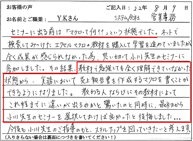セミナーに出る前は「マクロって何???」という状態でした。ネットで検索してみつけたエクセルマクロの教材を購入して学習を進めていましたが全く成果が感じられなかった為、思い切って小川先生のセミナーに参加しました。
その結果、教材で勉強しても全く理解できていなかった状態から、実務において売上報告書を作成するマクロを書くことができるようになりました。教わる人、ならびにその教材によって、これ程までに違いが出るのかと驚いたのと同時に、最初から小川先生のセミナーを選択しておけば良かったと後悔しました。。。
今後も小川先生の指導のもと、スキルアップを図っていきたいと考えます。