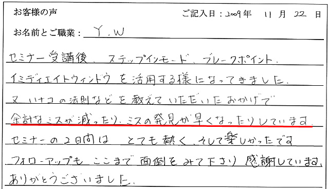 セミナー受講後、ステップインモード、ブレークポイント、イミディエイトウィンドウを活用する様になってきました。
又、ハナコの法則などを教えていただいたおかげで、余計なミスが減ったり、ミスの発見が早くなったりしています。
セミナーの2日間はとても熱く、そして楽しかったです。
フォローアップもここまで面倒をみて下さり感謝しています。
ありがとうございました。