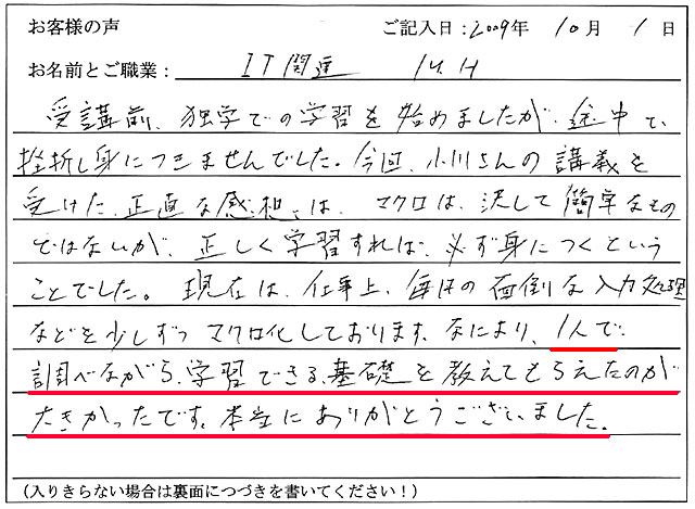 受講前、独学での学習を始めましたが、途中で挫折し身につきませんでした。
今回、小川さんの講義を受けた正直な感想は、マクロは決して簡単なものではないが、正しく学習すれば必ず身につくということでした。
現在は、仕事上、毎日の面倒な入力処理などを少しずつマクロ化しております。
なにより、1人で調べながら学習できる基礎を教えてもらえたのが大きかったです。
本当にありがとうございました。