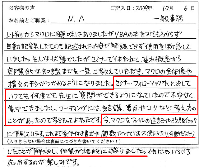 以前からマクロに興味はありましたがVBAの本をみてもわからず、自動記録したものも記述された内容が解読できず使用を断念していました。
そんな状態でしたがセミナーで体系立て、基本概念から実際的な知識までを一気に教えていただき、マクロの全体像や構文の形がつかめるようになりました。
セミナー・フォローアップをとおしていつでも何度でも先生に質問ができるようになっていたので不安なく集中できましたし、コーディングには、結構、要点やコツなど考え方のことがあったので教わってよかったです。
今、マクロをファイルの追記や改版チェックに使用しています。
これまで条件付き書式や関数だけでは、不便だったり、手間だったりしたことが解決し、作業が格段に減りました。
他にもいろいろ応用するのが楽しみです。