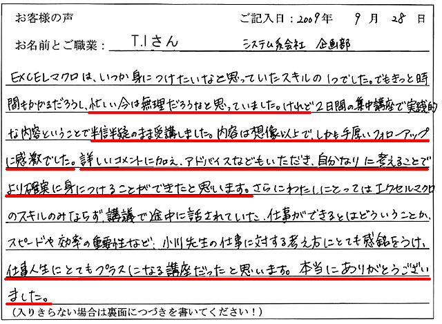EXCELマクロは、いつか身につけたいなと思っていたスキルの1つでした。
でもきっと時間もかかるだろうし、忙しい今は無理だろうなと思っていました。
けれど2日間の集中講座で実践的な内容ということで半信半疑のまま受講しました。
内容は想像以上で、しかも手厚いフォローアップに感激でした。
詳しいコメントに加え、アドバイスなどもいただき、自分なりに考えることでより確実に身につけることができたと思います。
さらにわたしにとってはエクセルマクロのスキルのみならず、講義で途中に話されていた、仕事ができるとはどういうことか、スピードや効率の重要性など、小川先生の仕事に対する考え方にとても感銘をうけ、仕事人生にとてもプラスになる講座だったと思います。
本当にありがとうございました。