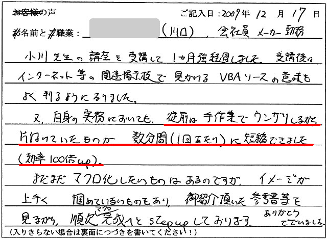 小川先生の講座を受講して1ヵ月強経過しました。
受講後はインターネット等の関連掲示板で見かけるVBAソースの意味もよく判るようになりました。
又、自身の実務においても、従前は手作業でウンザリしながら片付けていたものが、数分間(1回あたり)に短縮できました(効率100倍up)。
まだまだマクロ化したいものはあるのですが、イメージが上手く掴めていないものもあり、御紹介頂いた参考書等を見ながら、順次マクロ完成へとstepupしております。
ありがとうございました。