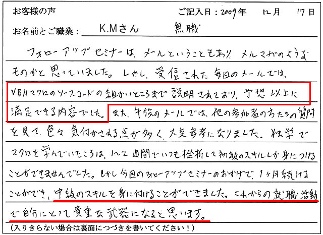 フォローアップセミナーは、メールということもあり、メルマガのようなものかと思っていました。
しかし、受信された毎日のメールでは、VBAマクロのソースコードの細かいところまで説明されており、予想以上に満足できる内容でした。
また、午後のメールでは、他の参加者の方たちの質問を見て、色々気付かされる点が多く、大変参考になりました。
独学でマクロを学んでいたころは、1~2週間でいつも挫折して初級のスキルしか身につけることができませんでした。
しかし今回のフォローアップセミナーのおかけで、1ヶ月続けることができ、中級のスキルを身に付けることができました。
これからの就職活動で自分にとって貴重な武器になると思います。