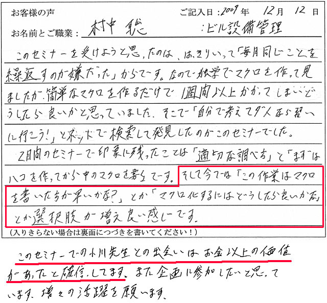 このセミナーを受けようと思ったのは、はっきりいって「毎月同じことをくり返すのが嫌だった」からです。なので、独学でマクロを作ってみましたが、簡単なマクロを作るだけで、1週間以上かかってしまい、どうしたら良いかと思っていました。
そこで、「自分で考えてダメなら、習いに行こう!」とネットで検索して発見したのがこのセミナーでした。
2日間のセミナーで印象に残ったことは「適切な調べ方」と「まずはハコを作ってから中のマクロを書く」です。
そして今では「この作業はマクロを書いた方が早いかな?」とか「マクロ化するにはどうしたら良いかな」とか選択肢が増え、良い感じです。
このセミナーでの小川先生との出会いはお金以上の価値があったと確信しています。また企画に参加したいと思っています。増々の活躍を願います。