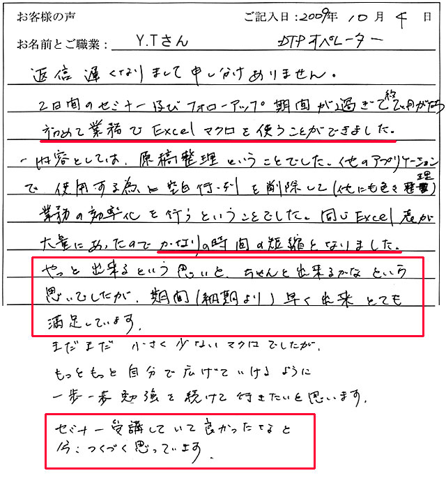 返信遅くなりまして申し訳ありません。
2日間のセミナー及びフォローアップ期間が過ぎて約2ヶ月がたち、初めて業務でExcelマクロを使うことができました。
内容としては、原稿整理ということでした。
他のアプリケーションで使用するために空白行・列を削除して(他にも色々整理)業務の効率化を行うということでした。
同じExcel表が大量にあったのでかなりの時間の短縮となりました。
やっと出来るという思いと、ちゃんと出来るかなという思いでしたが、期間(納期より)早く出来とても満足しています。
まだまだ小さく少ないマクロでしたが、もっともっと自分で広げていけるように一歩一歩勉強を続けて行きたいと思います。
セミナー受講していて良かったなと今、つくづく思っています。