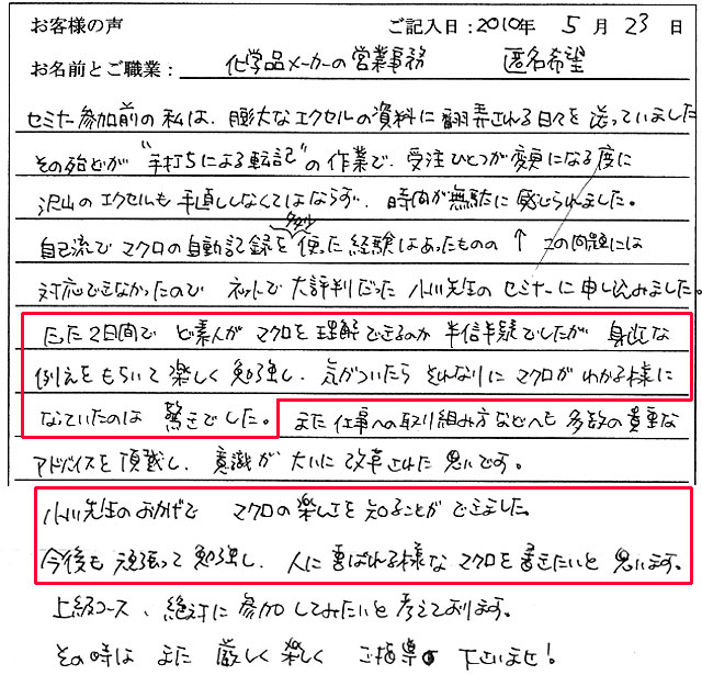 セミナー参加前の私は、膨大なエクセルの資料に翻弄される日々を送っていました。
その殆どが“手打ちによる転記”の作業で、受注ひとつが変更になる度に沢山のエクセルも手直ししなくてはならず、時間が無駄に感じられました。
自己流でマクロの自動記録を多少使った経験はあったものの、↑この問題には対応できなかったのでネットで大評判だった小川先生のセミナーに申し込みました。
たった2日間でど素人がマクロを理解できるのか半信半疑でしたが、身近な例えをもちいて楽しく勉強し、気がついたらそれなりにマクロがわかる様になっていたのは驚きでした。
また仕事への取り組み方などへも多数の貴重なアドバイスを頂戴し、意識が大いに改革された思いです。
小川先生のおかげでマクロの楽しさを知ることができました。
今後も頑張って勉強し、人に喜ばれる様なマクロを書きたいと思います。
上級コース、絶対に参加してみたいと考えております。
その時はまた厳しく楽しくご指導下さいませ!
