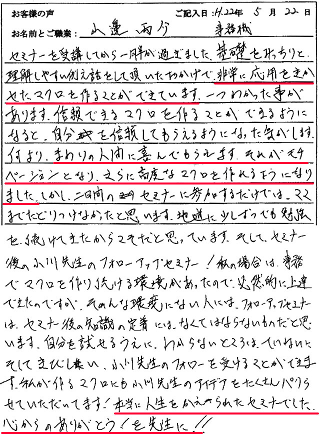 セミナーを受講してから一月半が過ぎました。
基礎をみっちりと理解しやすい例え話しをして頂いたおかげで、非常に応用をきかせたマクロを作ることができています。
ひとつわかった事があります。
信頼できるマクロを作ることができるようになると、自分を信頼してもらえるようになった気がします。
何より、まわりの人間に喜んでもらえます。
それがモチベーションとなり、さらに高度なマクロを作れるようになりました。
しかし、二日間のセミナーに参加するだけでは、ここまでたどり着けなかったと思います。
地道に少しずつでも勉強を続けてきたからこそだと思っています。
そして、セミナー後の小川先生のフォローアップセミナー!
私の場合は、事務でマクロを作り続ける環境があったので、必然的に上達できたのですが、そんな環境にない人には、フォローアップセミナーは、セミナー後の知識の定着には、なくてはならないものだと思います。
自分を試せるうえに、わからないところは、丁寧に、そして厳しい小川先生のフォローを受けることができます。
私が作るマクロにも小川先生のアイデアをたくさんパクらせていただいています!
本当に人生を変えられたセミナーでした。
心からありがとう! を先生に!!